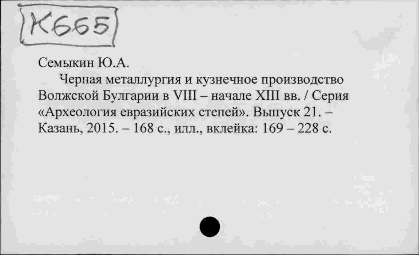 ﻿Семыкин Ю.А.
Черная металлургия и кузнечное производство Волжской Булгарии в VIII - начале XIII вв. / Серия «Археология евразийских степей». Выпуск 21. — Казань, 2015. - 168 с., илл., вклейка: 169 - 228 с.